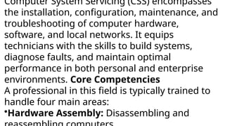 Computer System Servicing (CSS) encompasses
the installation, configuration, maintenance, and
troubleshooting of computer hardware,
software, and local networks. It equips
technicians with the skills to build systems,
diagnose faults, and maintain optimal
performance in both personal and enterprise
environments. Core Competencies
A professional in this field is typically trained to
handle four main areas:
•Hardware Assembly: Disassembling and
 