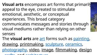 Visual arts encompass art forms that primarily
appeal to the eye, created to stimulate
emotional, aesthetic, or conceptual
experiences. This broad category
communicates messages and stories through
visual mediums rather than relying on other
senses
The visual arts are art forms such as painting,
drawing, printmaking, sculpture, ceramics,
photography, video, image, filmmaking, design
 