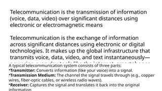 Telecommunication is the transmission of information
(voice, data, video) over significant distances using
electronic or electromagnetic means
Telecommunication is the exchange of information
across significant distances using electronic or digital
technologies. It makes up the global infrastructure that
transmits voice, data, video, and text instantaneously—
powering everyday tools like the internet, smartphones,
and television
A typical telecommunication system consists of three parts:
•Transmitter: Converts information (like your voice) into a signal.
•Transmission Medium: The channel the signal travels through (e.g., copper
wires, fiber-optic cables, or wireless radio waves).
•Receiver: Captures the signal and translates it back into the original
 
