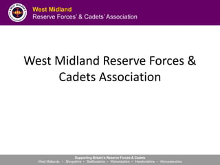 West Midland
Reserve Forces’ & Cadets’ Association
Supporting Britain’s Reserve Forces & Cadets
West Midlands • Shropshire • Staffordshire • Warwickshire • Herefordshire • Worcestershire
West Midland Reserve Forces &
Cadets Association
 