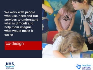 We work with people
who use, need and run
services to understand
what is difficult and
help them imagine
what would make it
easier

co-design
 