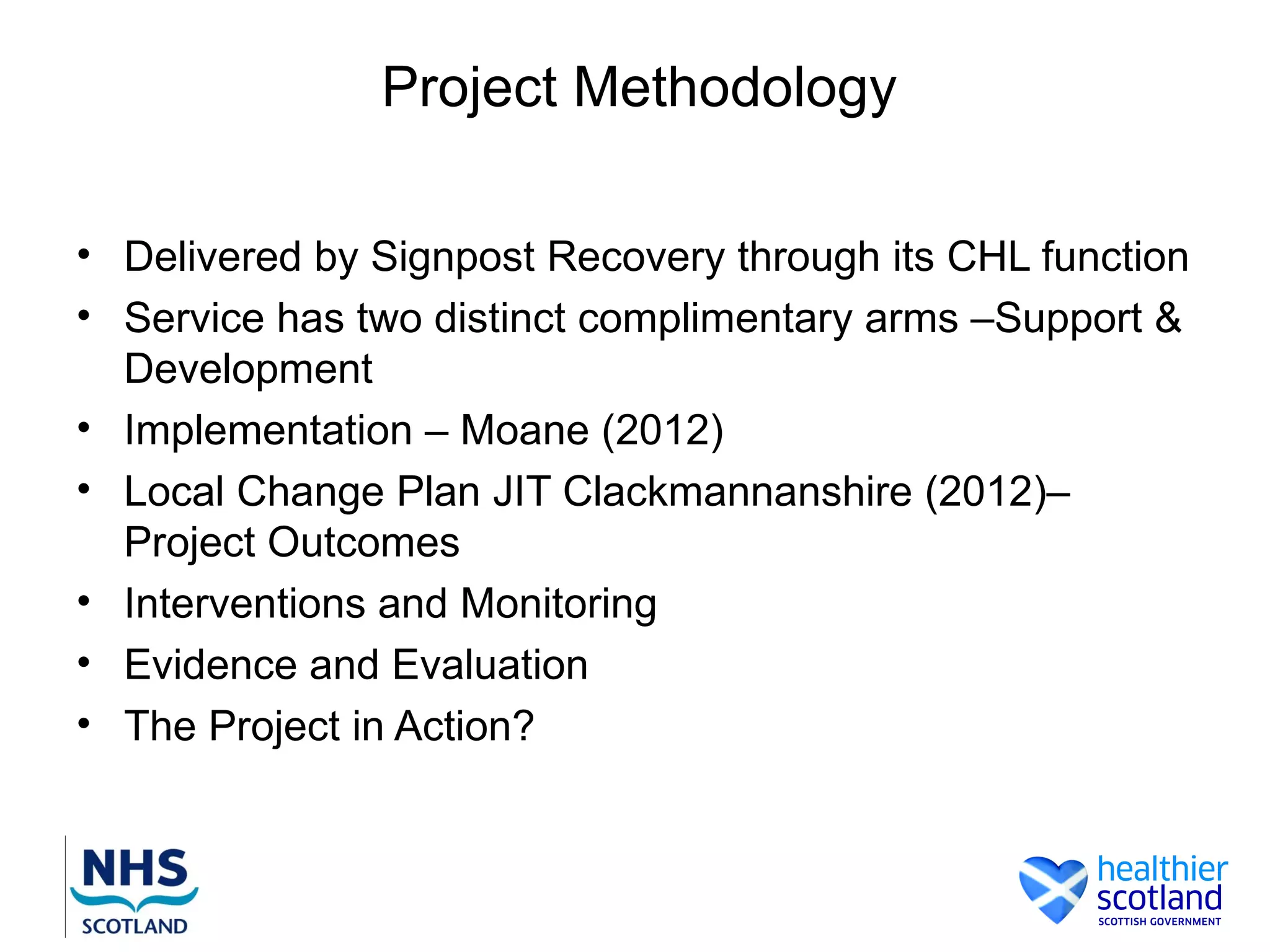 Project Methodology

• Delivered by Signpost Recovery through its CHL function
• Service has two distinct complimentary arms –Support &
  Development
• Implementation – Moane (2012)
• Local Change Plan JIT Clackmannanshire (2012)–
  Project Outcomes
• Interventions and Monitoring
• Evidence and Evaluation
• The Project in Action?
 