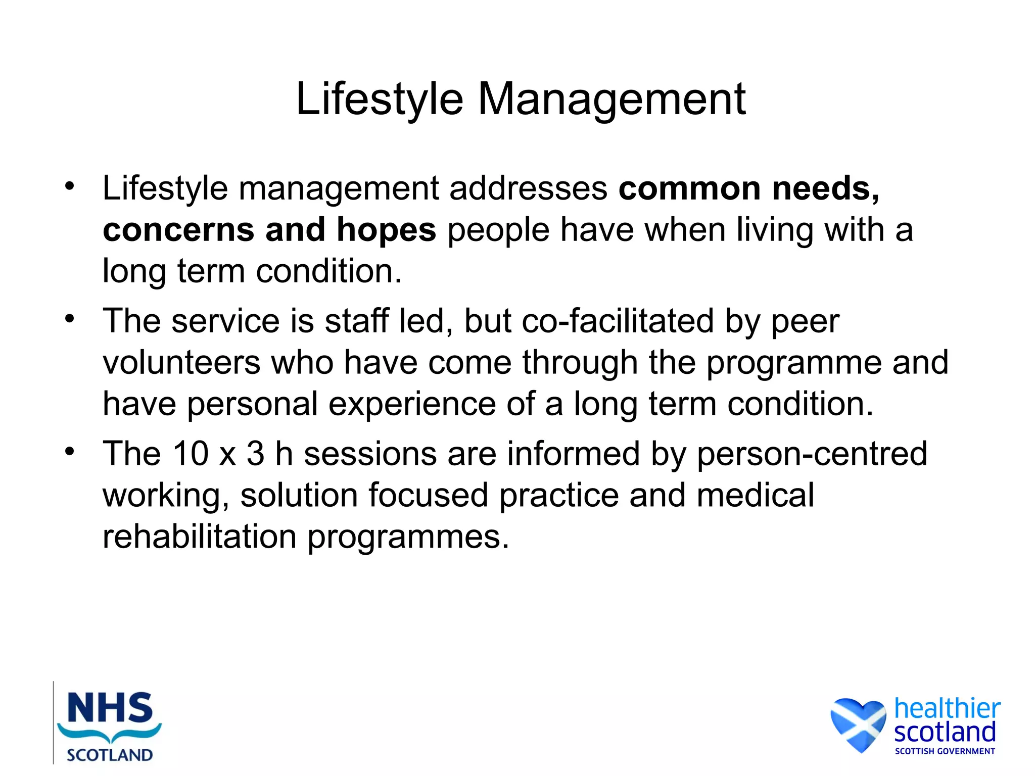 Lifestyle Management
• Lifestyle management addresses common needs,
  concerns and hopes people have when living with a
  long term condition.
• The service is staff led, but co-facilitated by peer
  volunteers who have come through the programme and
  have personal experience of a long term condition.
• The 10 x 3 h sessions are informed by person-centred
  working, solution focused practice and medical
  rehabilitation programmes.
 
