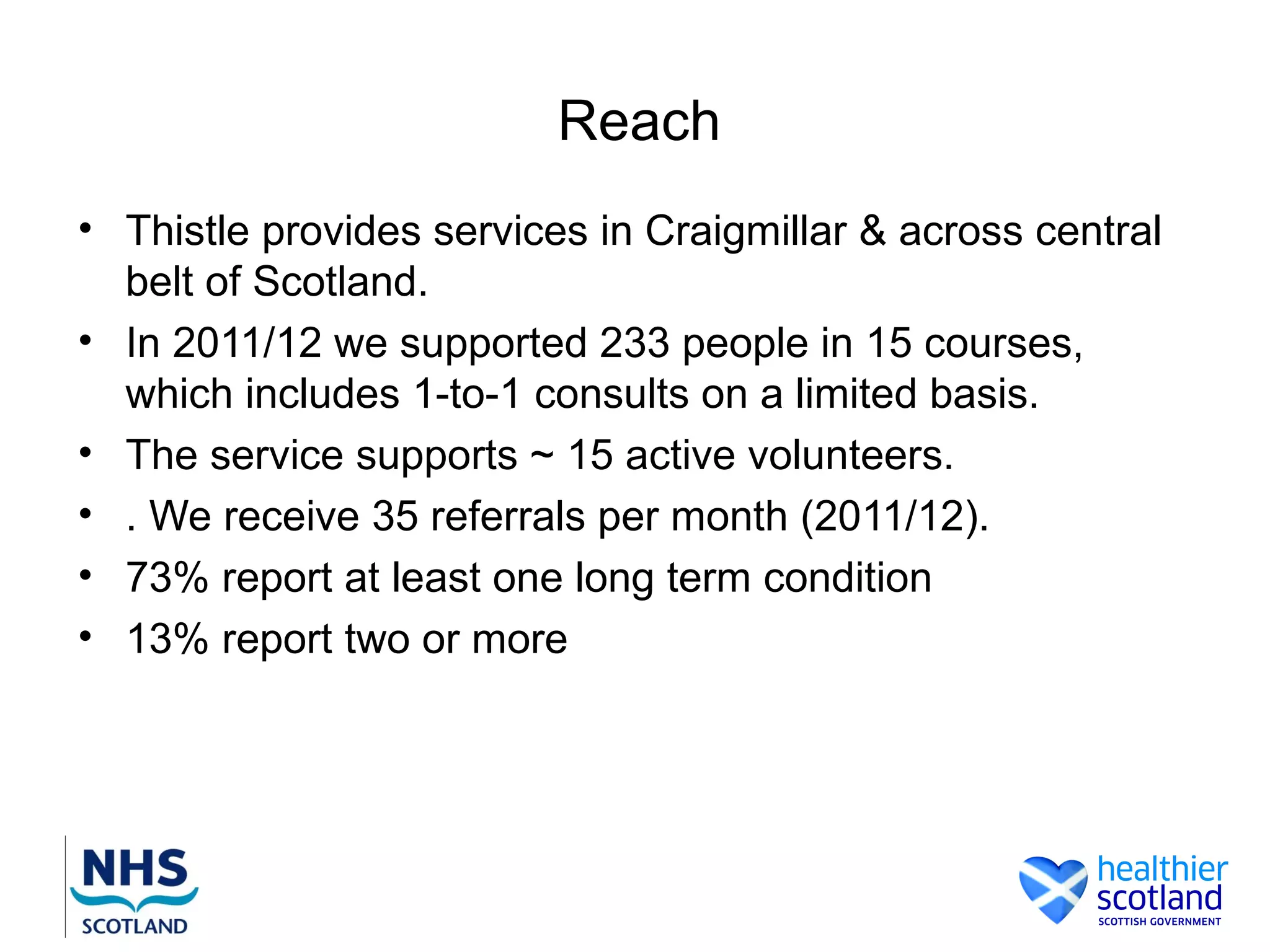 Reach
• Thistle provides services in Craigmillar & across central
  belt of Scotland.
• In 2011/12 we supported 233 people in 15 courses,
  which includes 1-to-1 consults on a limited basis.
• The service supports ~ 15 active volunteers.
• . We receive 35 referrals per month (2011/12).
• 73% report at least one long term condition
• 13% report two or more
 