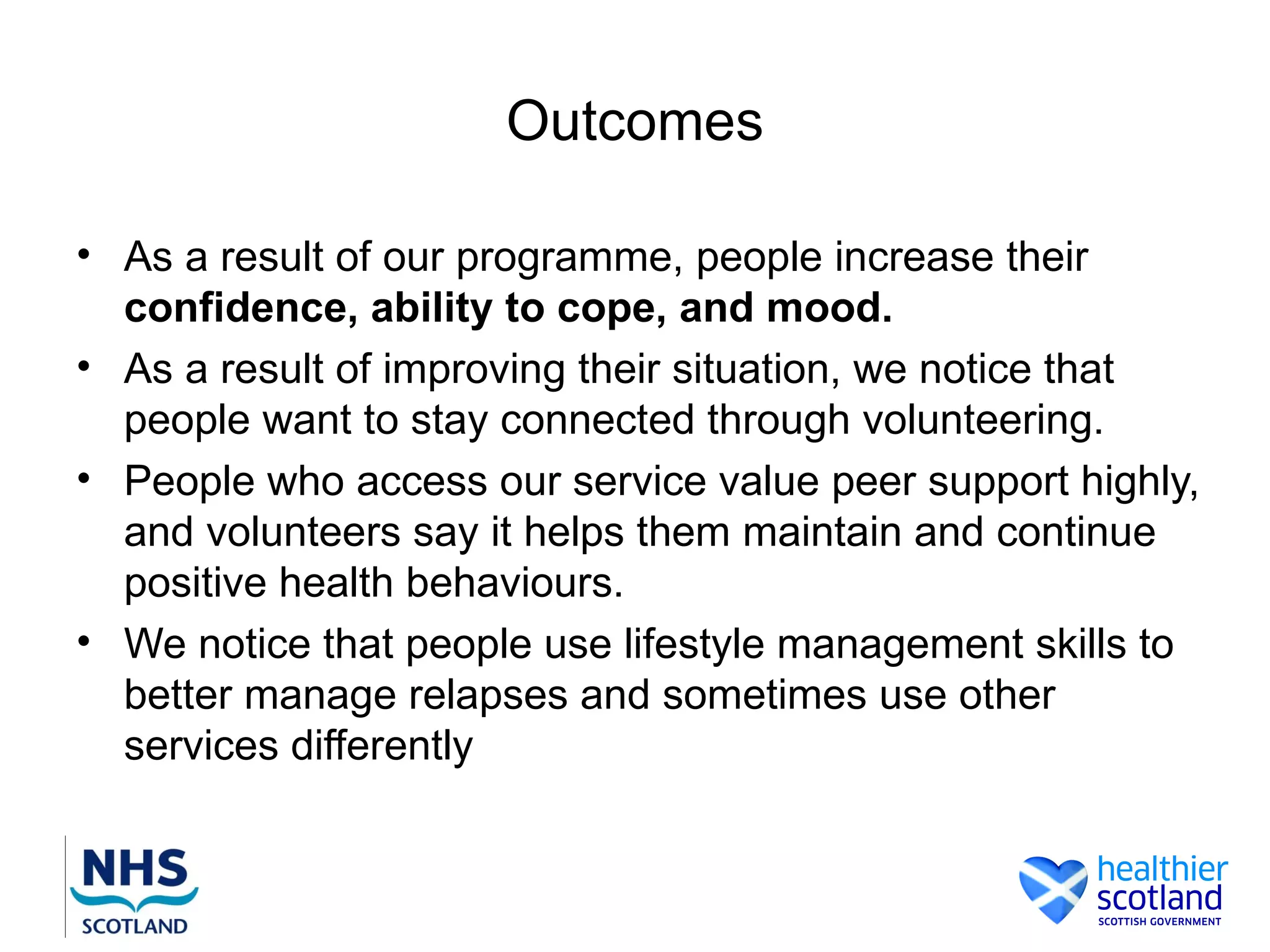 Outcomes

• As a result of our programme, people increase their
  confidence, ability to cope, and mood.
• As a result of improving their situation, we notice that
  people want to stay connected through volunteering.
• People who access our service value peer support highly,
  and volunteers say it helps them maintain and continue
  positive health behaviours.
• We notice that people use lifestyle management skills to
  better manage relapses and sometimes use other
  services differently
 