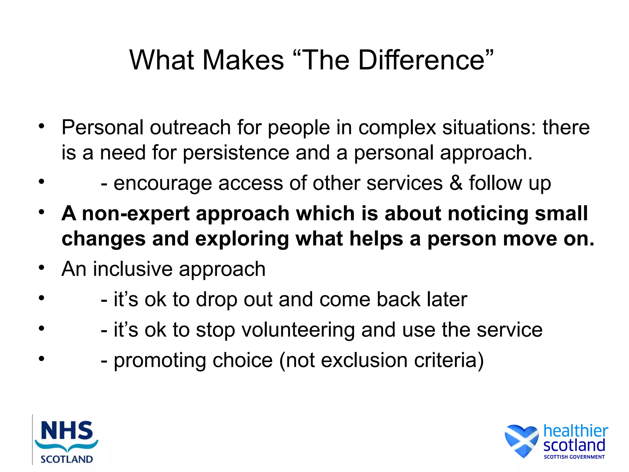 What Makes “The Difference”

• Personal outreach for people in complex situations: there
  is a need for persistence and a personal approach.
•      - encourage access of other services & follow up
• A non-expert approach which is about noticing small
  changes and exploring what helps a person move on.
• An inclusive approach
•      - it’s ok to drop out and come back later
•      - it’s ok to stop volunteering and use the service
•      - promoting choice (not exclusion criteria)
 