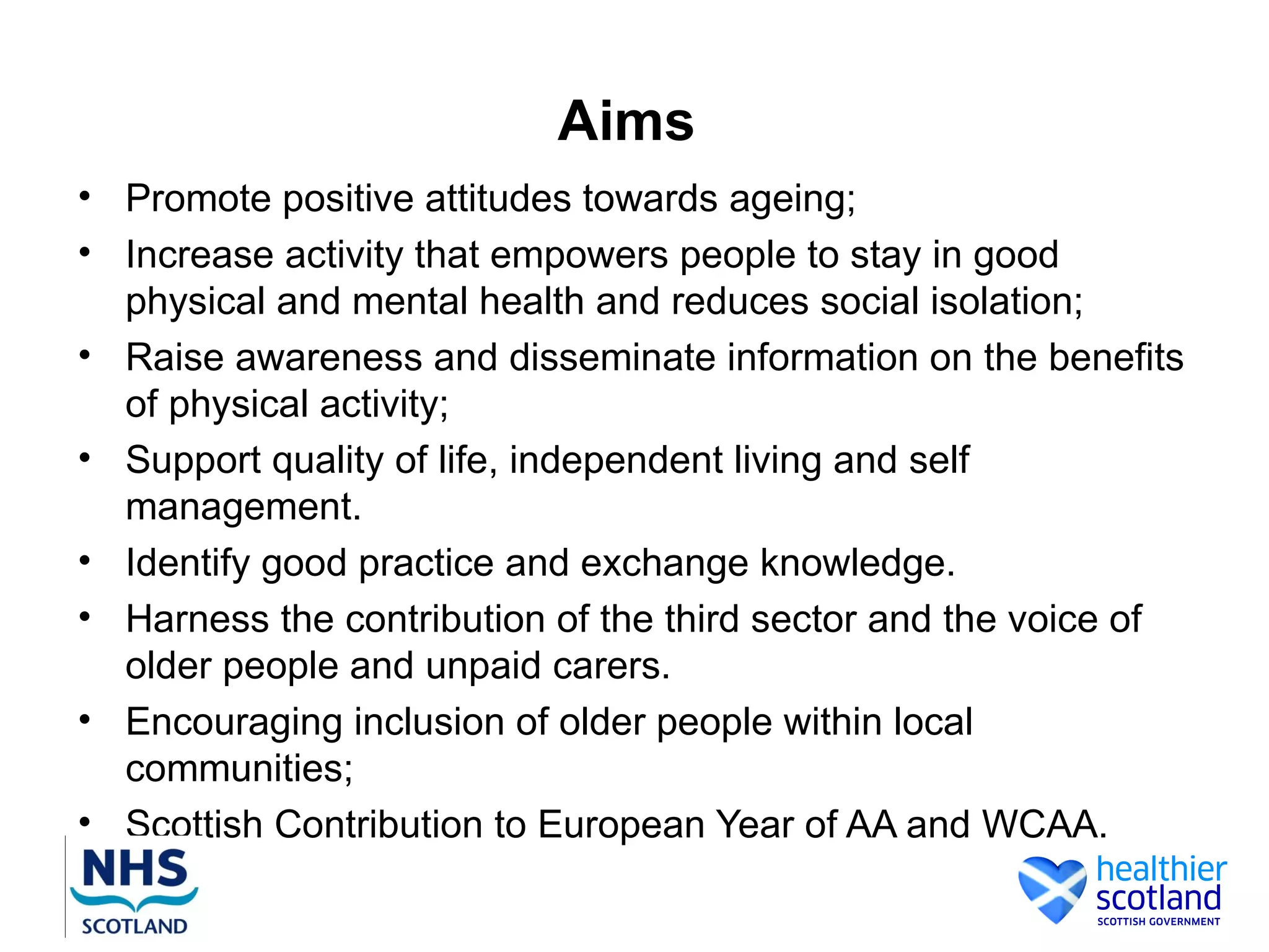 Aims
• Promote positive attitudes towards ageing;
• Increase activity that empowers people to stay in good
  physical and mental health and reduces social isolation;
• Raise awareness and disseminate information on the benefits
  of physical activity;
• Support quality of life, independent living and self
  management.
• Identify good practice and exchange knowledge.
• Harness the contribution of the third sector and the voice of
  older people and unpaid carers.
• Encouraging inclusion of older people within local
  communities;
• Scottish Contribution to European Year of AA and WCAA.
 