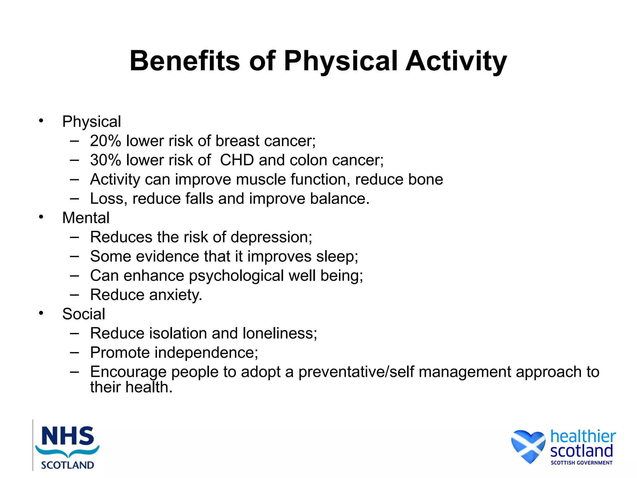 Benefits of Physical Activity
•   Physical
     – 20% lower risk of breast cancer;
     – 30% lower risk of CHD and colon cancer;
     – Activity can improve muscle function, reduce bone
     – Loss, reduce falls and improve balance.
•   Mental
     – Reduces the risk of depression;
     – Some evidence that it improves sleep;
     – Can enhance psychological well being;
     – Reduce anxiety.
•   Social
     – Reduce isolation and loneliness;
     – Promote independence;
     – Encourage people to adopt a preventative/self management approach to
       their health.
 