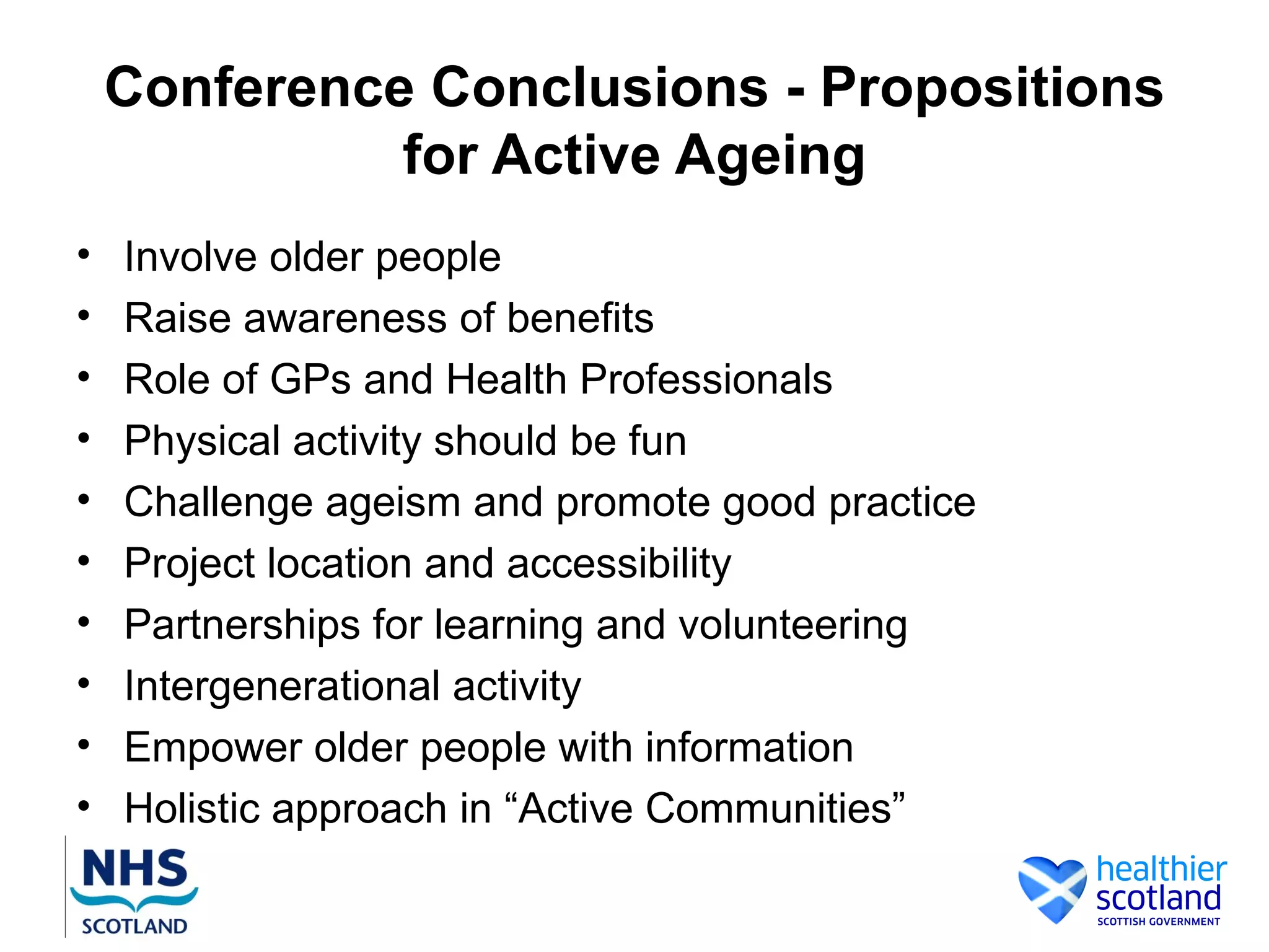 Conference Conclusions - Propositions
              for Active Ageing
•   Involve older people
•   Raise awareness of benefits
•   Role of GPs and Health Professionals
•   Physical activity should be fun
•   Challenge ageism and promote good practice
•   Project location and accessibility
•   Partnerships for learning and volunteering
•   Intergenerational activity
•   Empower older people with information
•   Holistic approach in “Active Communities”
 