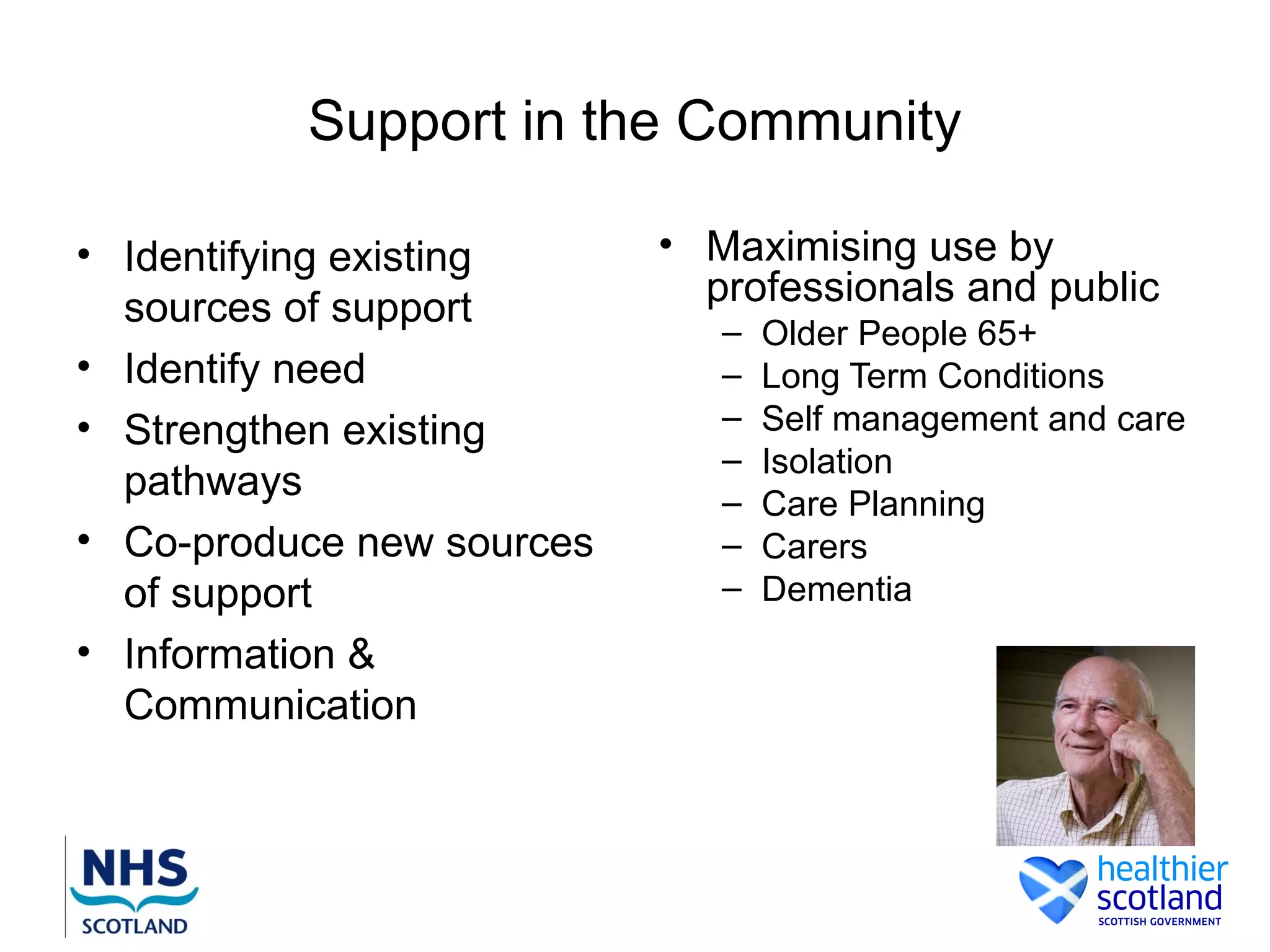 Support in the Community

• Identifying existing     • Maximising use by
  sources of support         professionals and public
                              –   Older People 65+
• Identify need               –   Long Term Conditions
• Strengthen existing         –   Self management and care
                              –   Isolation
  pathways                    –   Care Planning
• Co-produce new sources      –   Carers
  of support                  –   Dementia
• Information &
  Communication
 