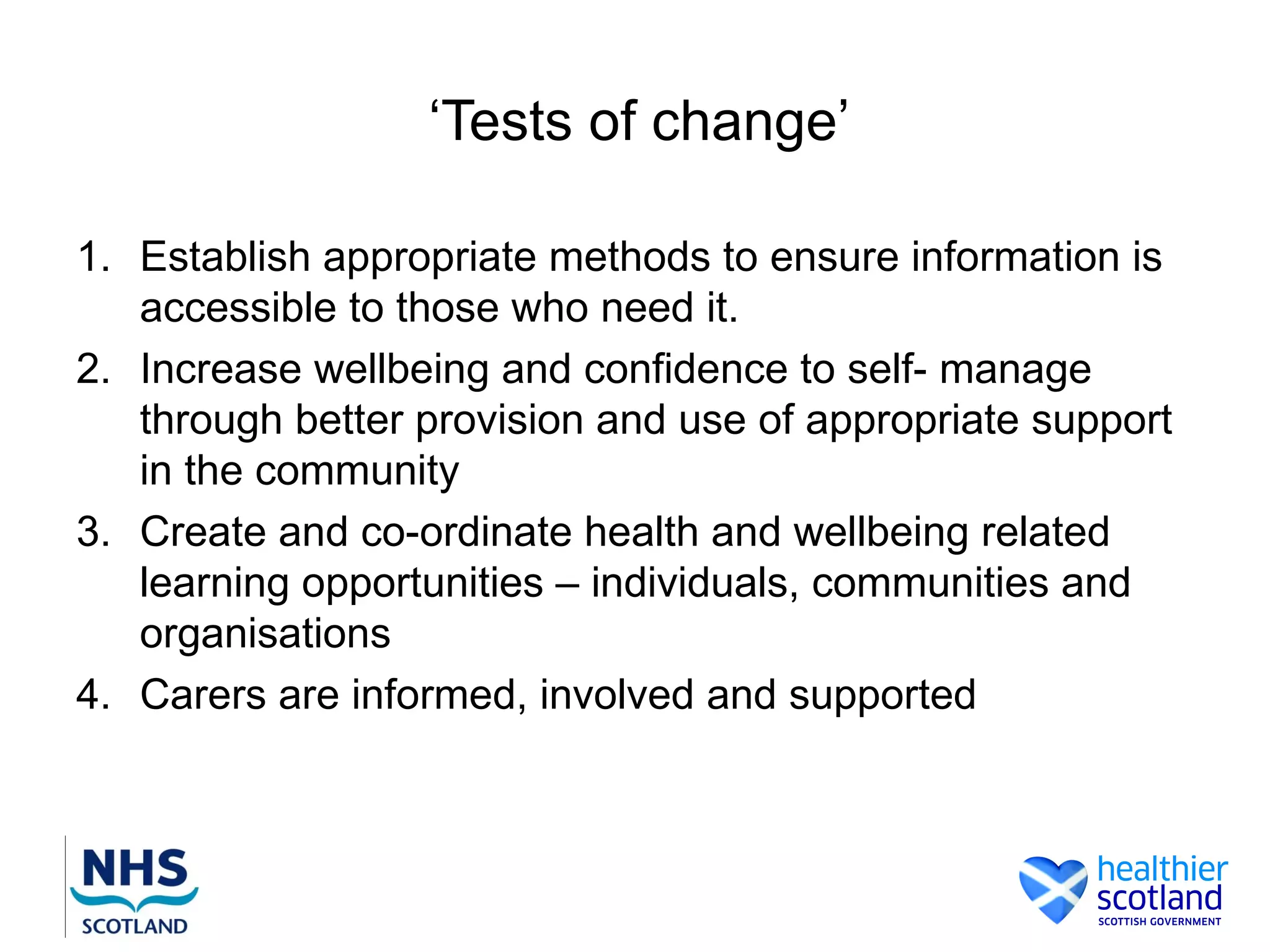 ‘Tests of change’

1. Establish appropriate methods to ensure information is
   accessible to those who need it.
2. Increase wellbeing and confidence to self- manage
   through better provision and use of appropriate support
   in the community
3. Create and co-ordinate health and wellbeing related
   learning opportunities – individuals, communities and
   organisations
4. Carers are informed, involved and supported
 