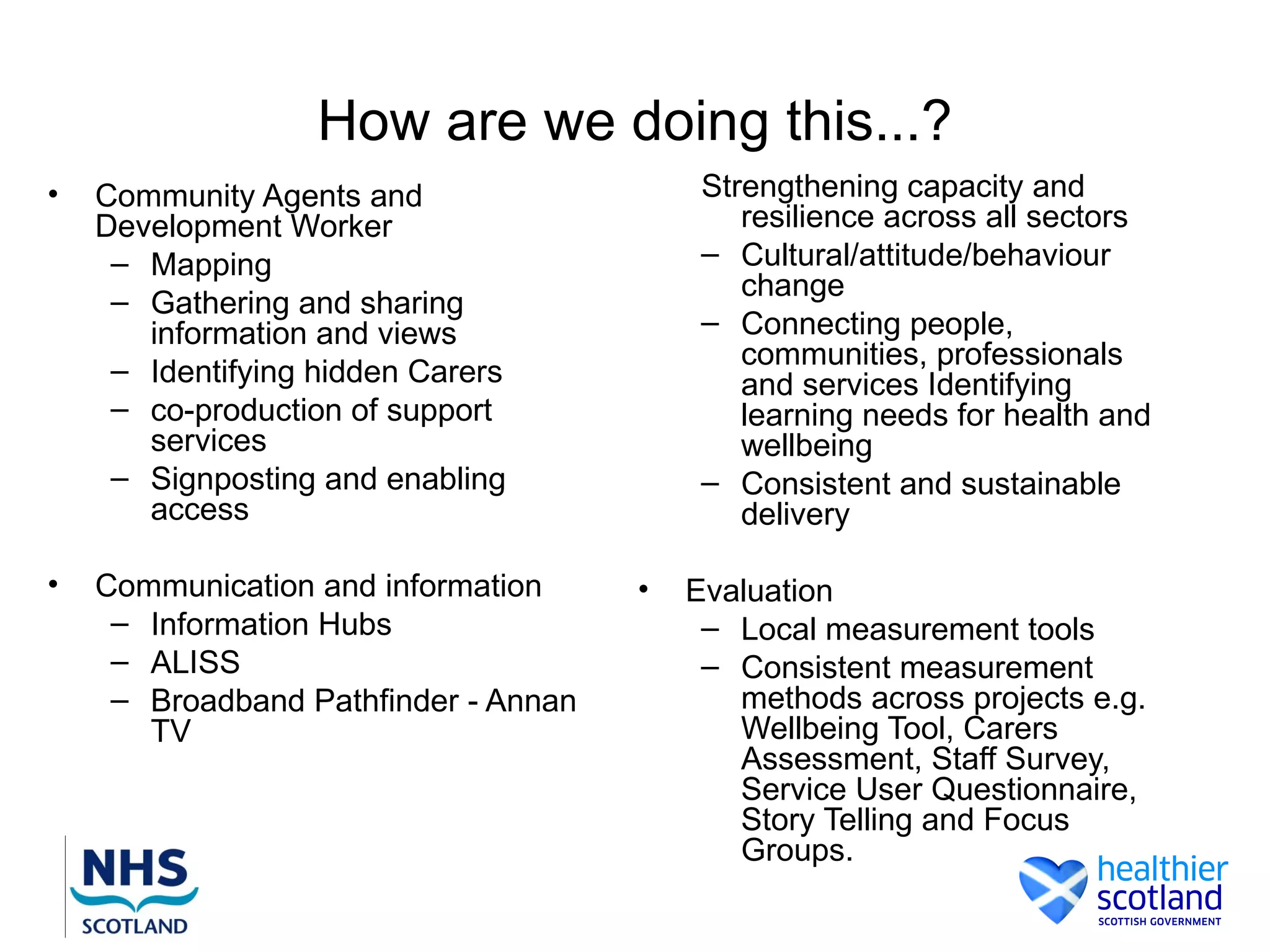 How are we doing this...?
•   Community Agents and                   Strengthening capacity and
    Development Worker                        resilience across all sectors
     – Mapping                             – Cultural/attitude/behaviour
                                              change
     – Gathering and sharing
       information and views               – Connecting people,
                                              communities, professionals
     – Identifying hidden Carers              and services Identifying
     – co-production of support               learning needs for health and
       services                               wellbeing
     – Signposting and enabling            – Consistent and sustainable
       access                                 delivery

•   Communication and information     •   Evaluation
     – Information Hubs                    – Local measurement tools
     – ALISS                               – Consistent measurement
     – Broadband Pathfinder - Annan          methods across projects e.g.
       TV                                    Wellbeing Tool, Carers
                                             Assessment, Staff Survey,
                                             Service User Questionnaire,
                                             Story Telling and Focus
                                             Groups.
 
