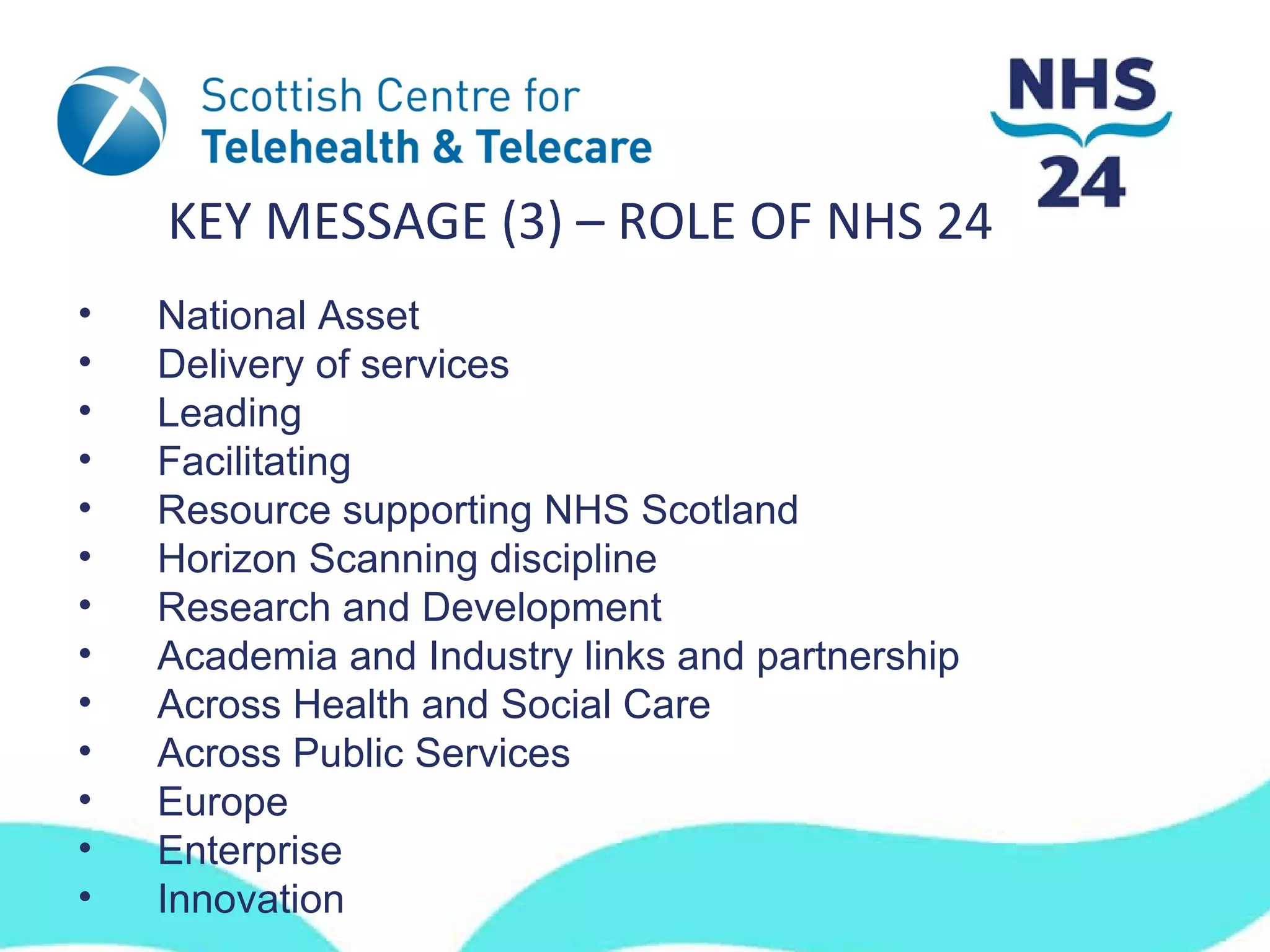 KEY MESSAGE (3) – ROLE OF NHS 24
•   National Asset
•   Delivery of services
•   Leading
•   Facilitating
•   Resource supporting NHS Scotland
•   Horizon Scanning discipline
•   Research and Development
•   Academia and Industry links and partnership
•   Across Health and Social Care
•   Across Public Services
•   Europe
•   Enterprise
•   Innovation
 