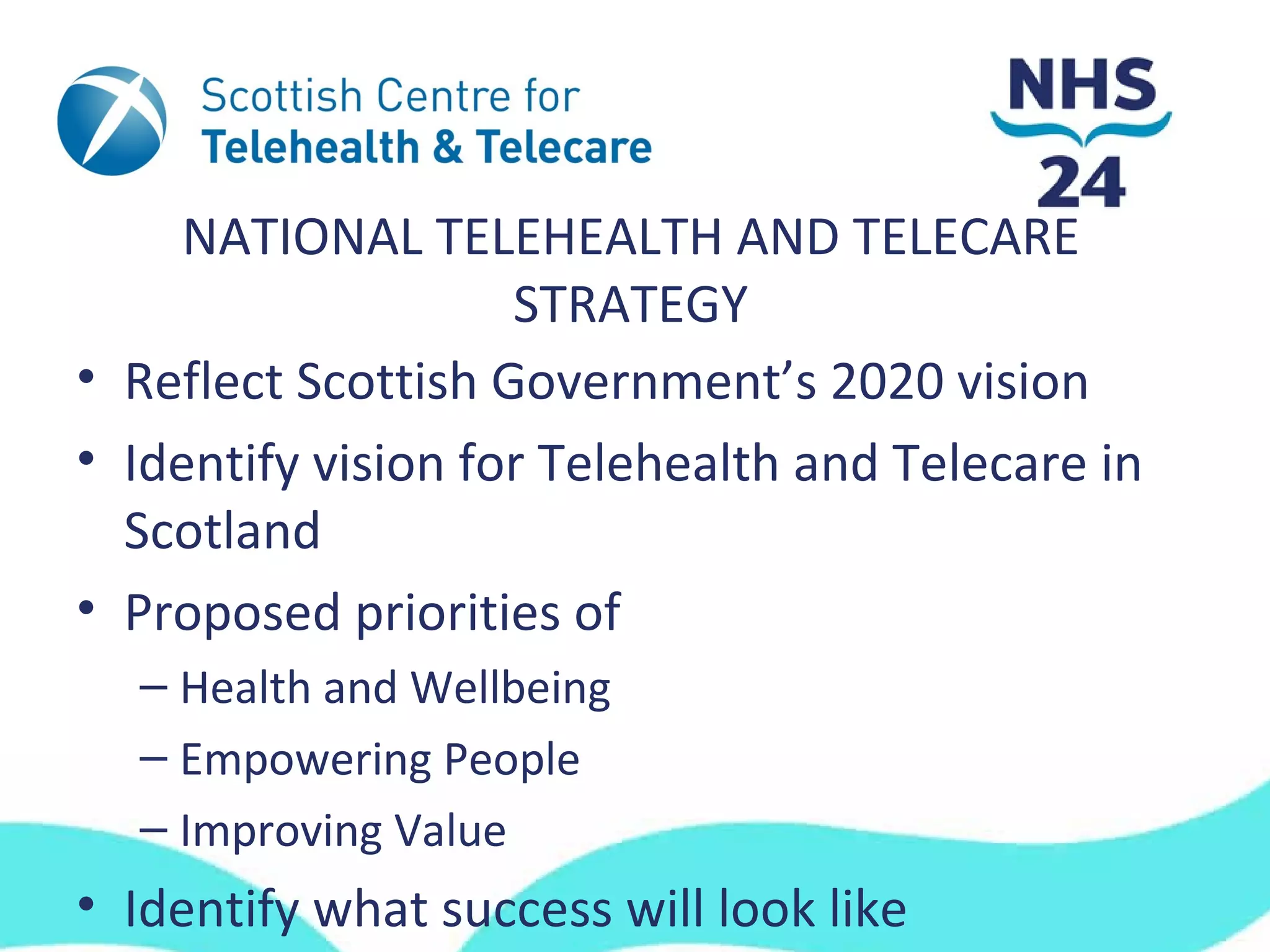 NATIONAL TELEHEALTH AND TELECARE
                    STRATEGY
• Reflect Scottish Government’s 2020 vision
• Identify vision for Telehealth and Telecare in
  Scotland
• Proposed priorities of
  – Health and Wellbeing
  – Empowering People
  – Improving Value
• Identify what success will look like
 