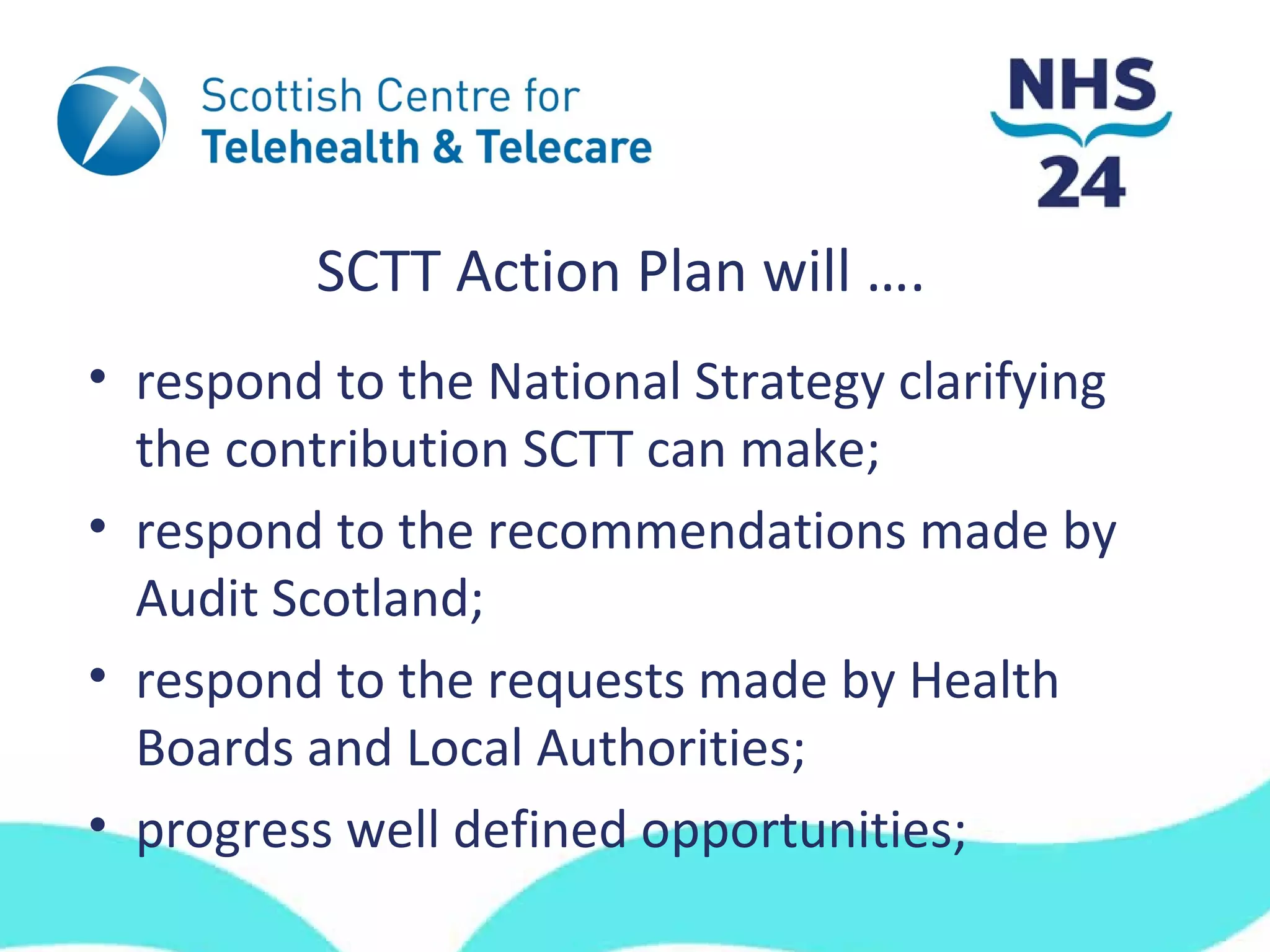 SCTT Action Plan will ….
• respond to the National Strategy clarifying
  the contribution SCTT can make;
• respond to the recommendations made by
  Audit Scotland;
• respond to the requests made by Health
  Boards and Local Authorities;
• progress well defined opportunities;
 