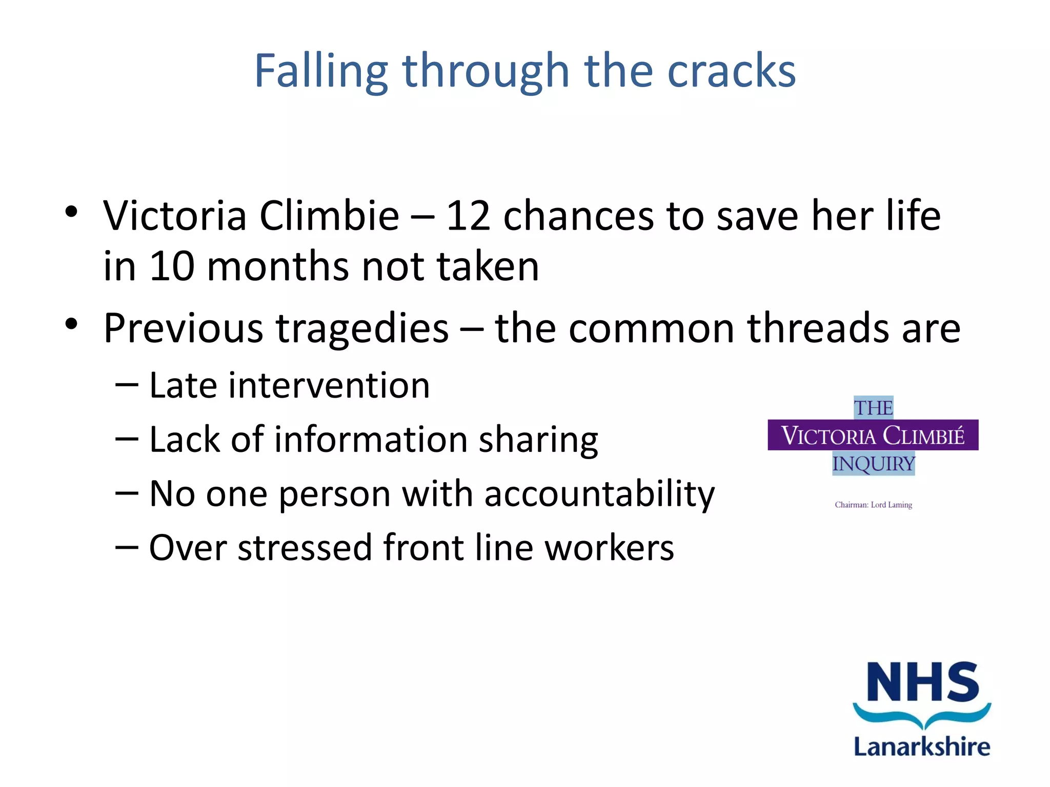 Falling through the cracks

• Victoria Climbie – 12 chances to save her life
  in 10 months not taken
• Previous tragedies – the common threads are
  – Late intervention
  – Lack of information sharing
  – No one person with accountability
  – Over stressed front line workers
 