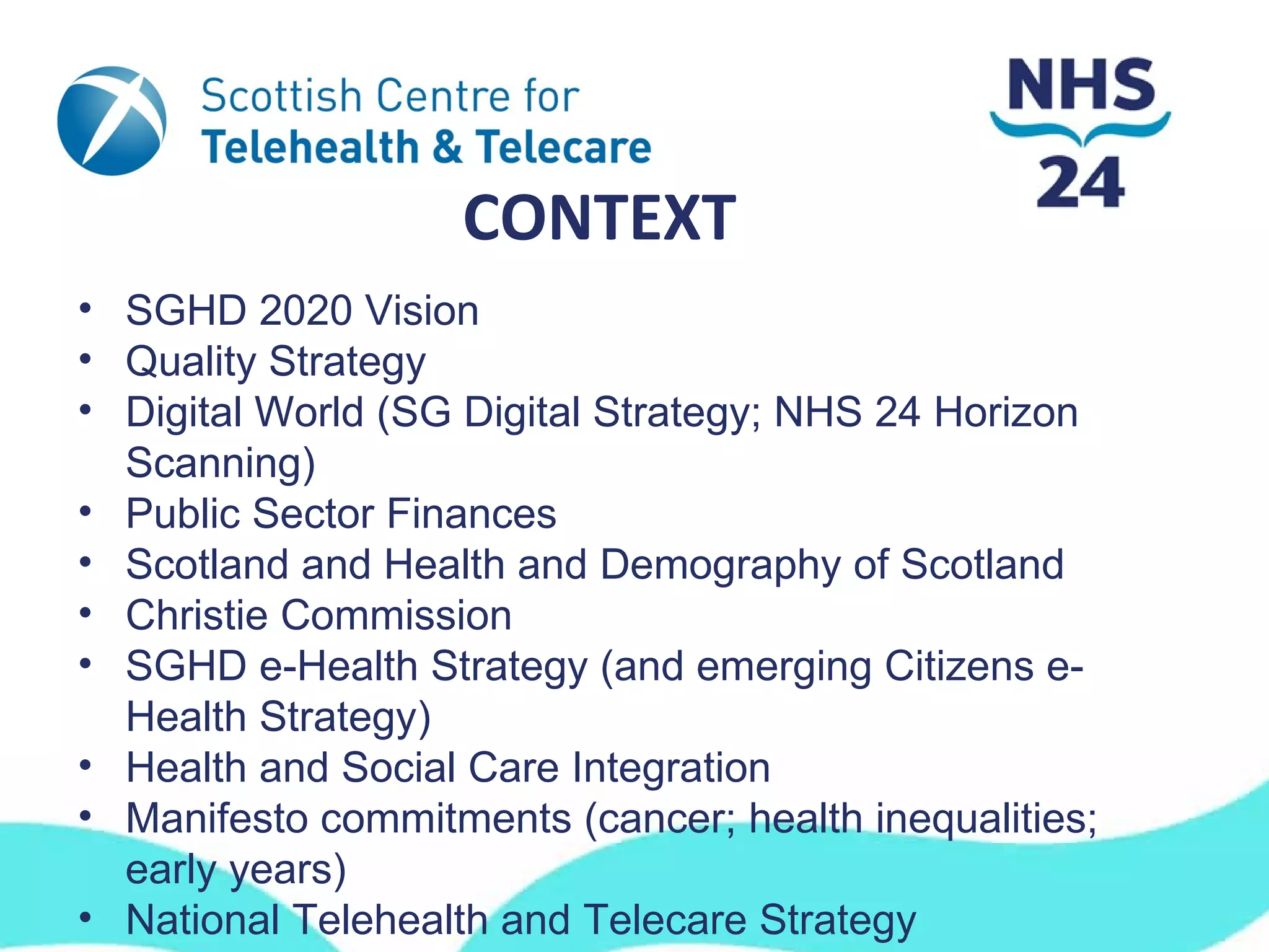 CONTEXT
• SGHD 2020 Vision
• Quality Strategy
• Digital World (SG Digital Strategy; NHS 24 Horizon
  Scanning)
• Public Sector Finances
• Scotland and Health and Demography of Scotland
• Christie Commission
• SGHD e-Health Strategy (and emerging Citizens e-
  Health Strategy)
• Health and Social Care Integration
• Manifesto commitments (cancer; health inequalities;
  early years)
• National Telehealth and Telecare Strategy
 