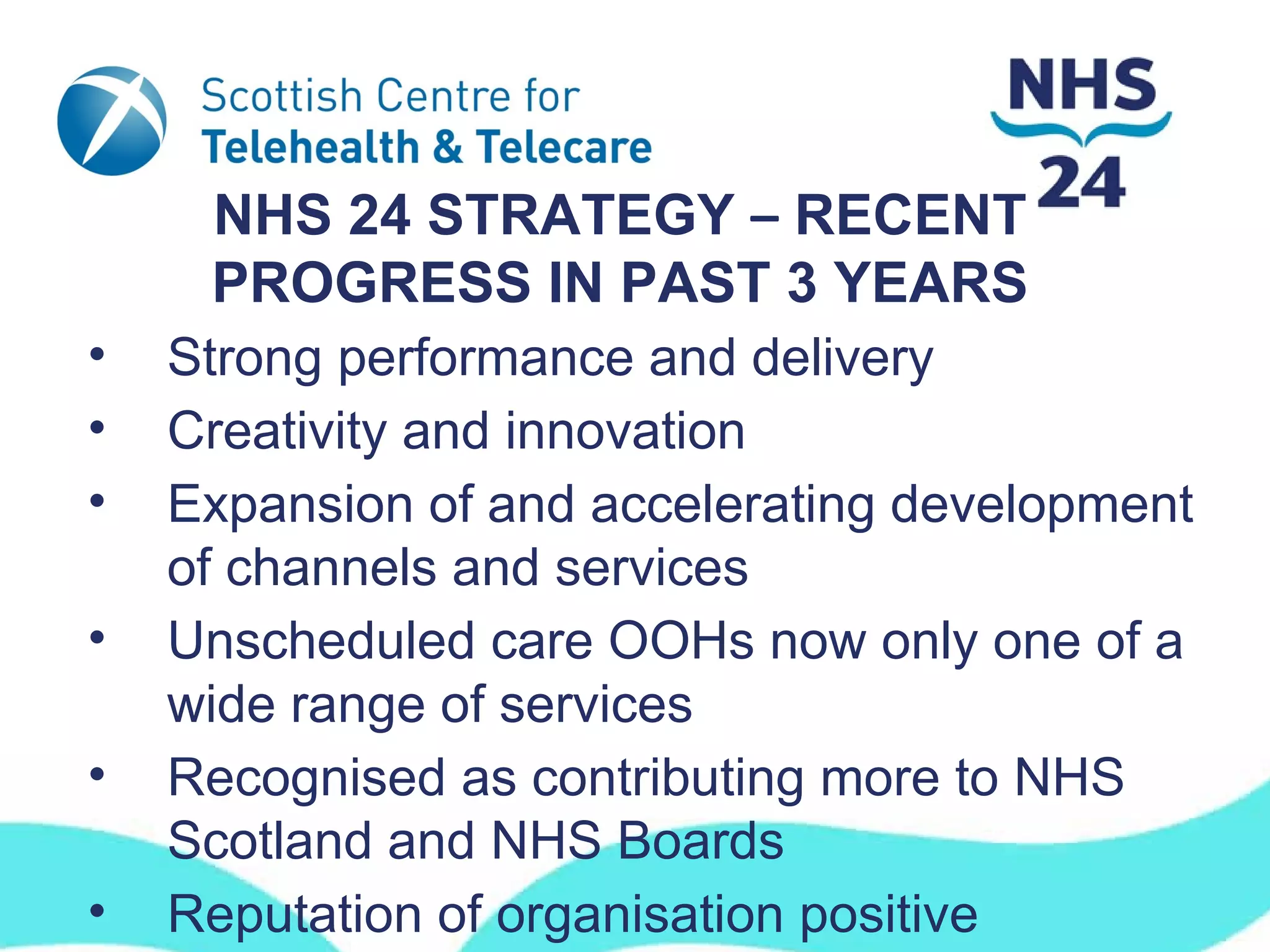NHS 24 STRATEGY – RECENT
     PROGRESS IN PAST 3 YEARS
•   Strong performance and delivery
•   Creativity and innovation
•   Expansion of and accelerating development
    of channels and services
•   Unscheduled care OOHs now only one of a
    wide range of services
•   Recognised as contributing more to NHS
    Scotland and NHS Boards
•   Reputation of organisation positive
 