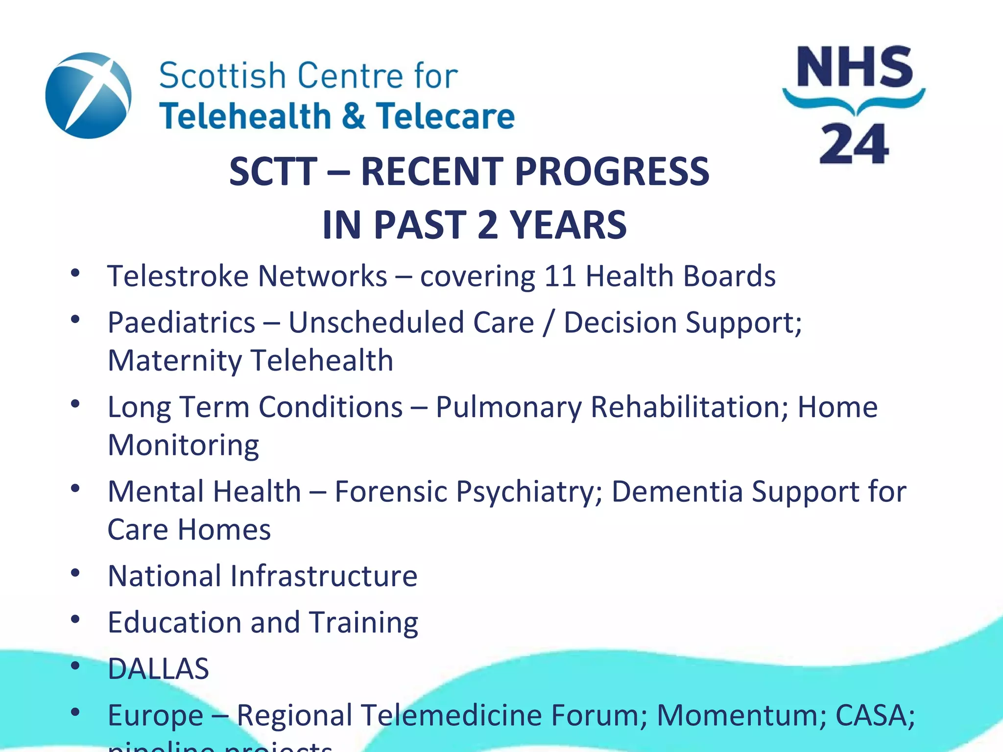 SCTT – RECENT PROGRESS
               IN PAST 2 YEARS
• Telestroke Networks – covering 11 Health Boards
• Paediatrics – Unscheduled Care / Decision Support;
  Maternity Telehealth
• Long Term Conditions – Pulmonary Rehabilitation; Home
  Monitoring
• Mental Health – Forensic Psychiatry; Dementia Support for
  Care Homes
• National Infrastructure
• Education and Training
• DALLAS
• Europe – Regional Telemedicine Forum; Momentum; CASA;
 