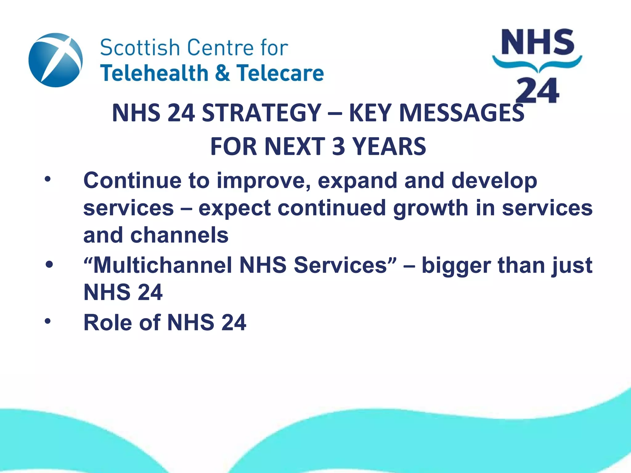NHS 24 STRATEGY – KEY MESSAGES
              FOR NEXT 3 YEARS
•   Continue to improve, expand and develop
    services – expect continued growth in services
    and channels
•   “Multichannel NHS Services” – bigger than just
    NHS 24
•   Role of NHS 24
 