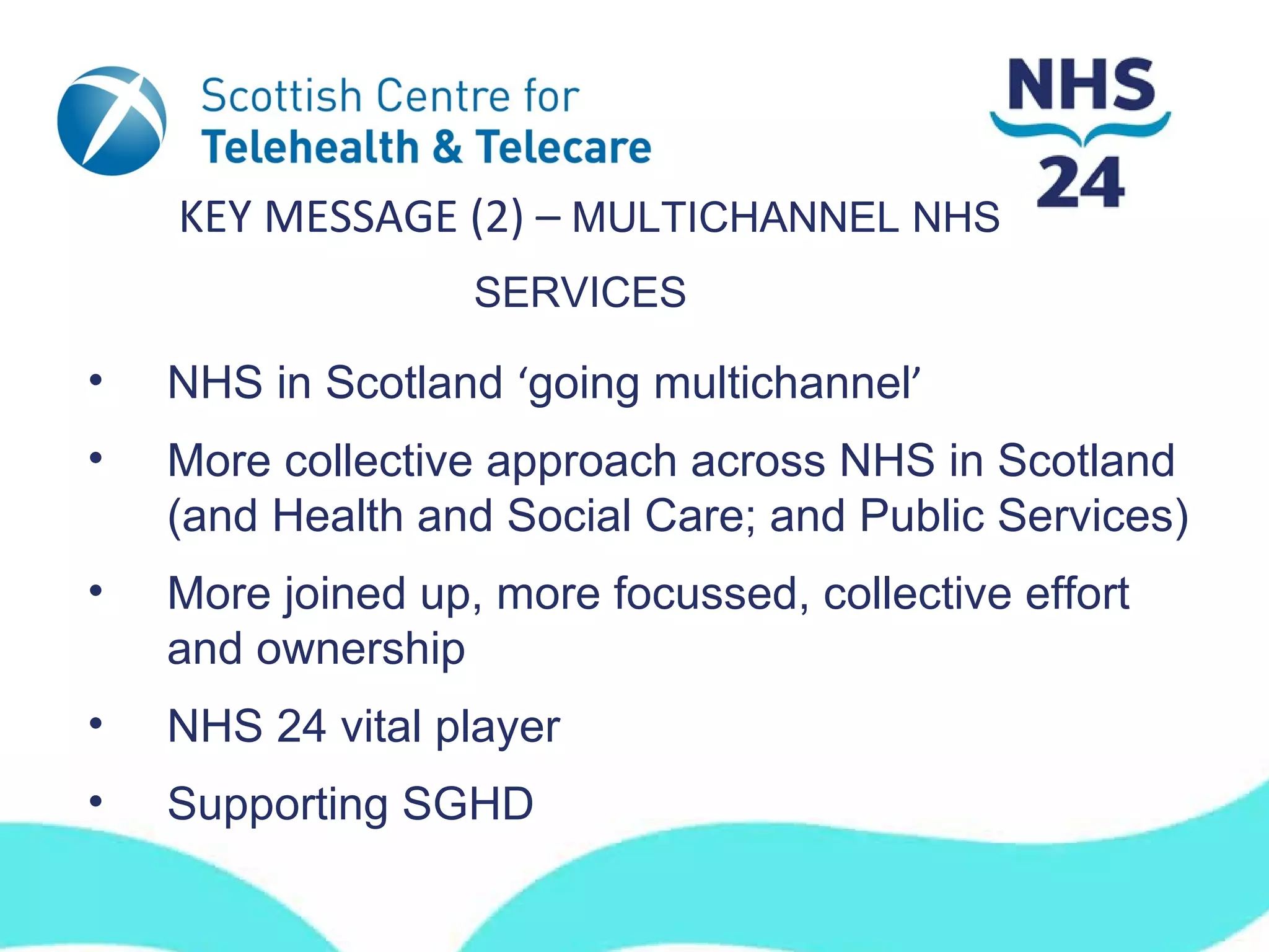 KEY MESSAGE (2) – MULTICHANNEL NHS
                   SERVICES

•   NHS in Scotland ‘going multichannel’
•   More collective approach across NHS in Scotland
    (and Health and Social Care; and Public Services)
•   More joined up, more focussed, collective effort
    and ownership
•   NHS 24 vital player
•   Supporting SGHD
 