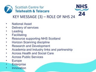 KEY MESSAGE (3) – ROLE OF NHS 24
•   National Asset
•   Delivery of services
•   Leading
•   Facilitating
•   Resource supporting NHS Scotland
•   Horizon Scanning discipline
•   Research and Development
•   Academia and Industry links and partnership
•   Across Health and Social Care
•   Across Public Services
•   Europe
•   Enterprise
•   Innovation
 