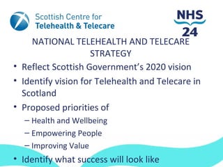 NATIONAL TELEHEALTH AND TELECARE
                    STRATEGY
• Reflect Scottish Government’s 2020 vision
• Identify vision for Telehealth and Telecare in
  Scotland
• Proposed priorities of
  – Health and Wellbeing
  – Empowering People
  – Improving Value
• Identify what success will look like
 