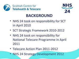 BACKGROUND
• NHS 24 took on responsibility for SCT
  in April 2010
• SCT Strategic Framework 2010-2012
• NHS 24 took on responsibility for
  National Telecare Programme in April
  2011
• Telecare Action Plan 2011-2012
• NHS 24 Strategy Development 2012
 