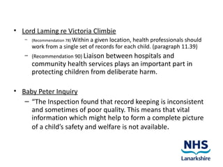 • Lord Laming re Victoria Climbie
   –   (Recommendation 78) Within
                               a given location, health professionals should
       work from a single set of records for each child. (paragraph 11.39)
   – (Recommendation 90) Liaison between hospitals
                                                 and
       community health services plays an important part in
       protecting children from deliberate harm.

• Baby Peter Inquiry
   – “The Inspection found that record keeping is inconsistent
     and sometimes of poor quality. This means that vital
     information which might help to form a complete picture
     of a child’s safety and welfare is not available.
 