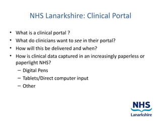 NHS Lanarkshire: Clinical Portal
•   What is a clinical portal ?
•   What do clinicians want to see in their portal?
•   How will this be delivered and when?
•   How is clinical data captured in an increasingly paperless or
    paperlight NHS?
     – Digital Pens
     – Tablets/Direct computer input
     – Other
 