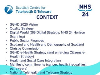 CONTEXT
• SGHD 2020 Vision
• Quality Strategy
• Digital World (SG Digital Strategy; NHS 24 Horizon
  Scanning)
• Public Sector Finances
• Scotland and Health and Demography of Scotland
• Christie Commission
• SGHD e-Health Strategy (and emerging Citizens e-
  Health Strategy)
• Health and Social Care Integration
• Manifesto commitments (cancer; health inequalities;
  early years)
• National Telehealth and Telecare Strategy
 