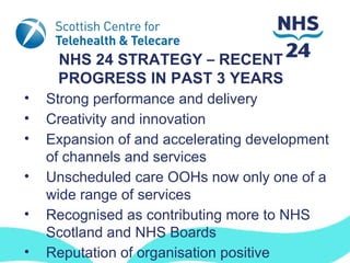 NHS 24 STRATEGY – RECENT
     PROGRESS IN PAST 3 YEARS
•   Strong performance and delivery
•   Creativity and innovation
•   Expansion of and accelerating development
    of channels and services
•   Unscheduled care OOHs now only one of a
    wide range of services
•   Recognised as contributing more to NHS
    Scotland and NHS Boards
•   Reputation of organisation positive
 