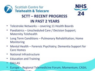 SCTT – RECENT PROGRESS
               IN PAST 2 YEARS
• Telestroke Networks – covering 11 Health Boards
• Paediatrics – Unscheduled Care / Decision Support;
  Maternity Telehealth
• Long Term Conditions – Pulmonary Rehabilitation; Home
  Monitoring
• Mental Health – Forensic Psychiatry; Dementia Support for
  Care Homes
• National Infrastructure
• Education and Training
• DALLAS
• Europe – Regional Telemedicine Forum; Momentum; CASA;
 