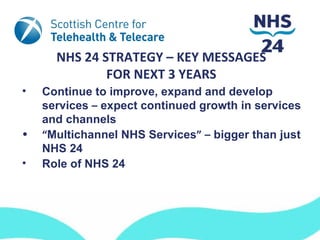NHS 24 STRATEGY – KEY MESSAGES
              FOR NEXT 3 YEARS
•   Continue to improve, expand and develop
    services – expect continued growth in services
    and channels
•   “Multichannel NHS Services” – bigger than just
    NHS 24
•   Role of NHS 24
 