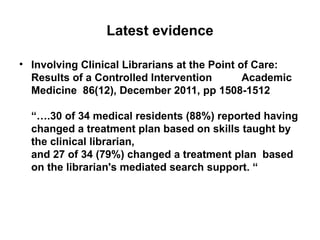 Latest evidence

• Involving Clinical Librarians at the Point of Care:
  Results of a Controlled Intervention        Academic
  Medicine 86(12), December 2011, pp 1508-1512

  “….30 of 34 medical residents (88%) reported having
  changed a treatment plan based on skills taught by
  the clinical librarian,
  and 27 of 34 (79%) changed a treatment plan based
  on the librarian's mediated search support. “
 