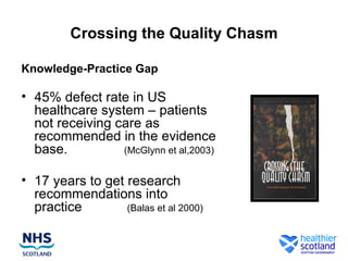 Crossing the Quality Chasm

Knowledge-Practice Gap

• 45% defect rate in US
  healthcare system – patients
  not receiving care as
  recommended in the evidence
  base.          (McGlynn et al,2003)


• 17 years to get research
  recommendations into
  practice        (Balas et al 2000)
 
