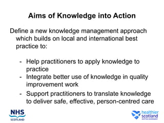 Aims of Knowledge into Action

Define a new knowledge management approach
 which builds on local and international best
 practice to:

   - Help practitioners to apply knowledge to
     practice
   - Integrate better use of knowledge in quality
     improvement work
   - Support practitioners to translate knowledge
     to deliver safe, effective, person-centred care
 