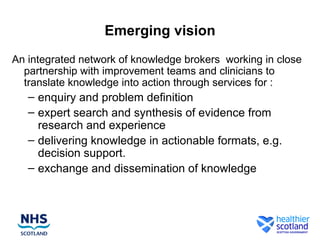 Emerging vision
An integrated network of knowledge brokers working in close
  partnership with improvement teams and clinicians to
  translate knowledge into action through services for :
   – enquiry and problem definition
   – expert search and synthesis of evidence from
     research and experience
   – delivering knowledge in actionable formats, e.g.
     decision support.
   – exchange and dissemination of knowledge
 
