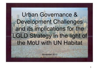 Urban Governance &
 Development Challenges
 and its implications for the
LGLD Strategy in the light of
 the MoU with UN Habitat
           November 2012




                                1
 