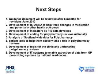 Next Steps
1. Guidance document will be reviewed after 6 months for
   revisions June 2013
2. Development of iSPARRA to help track changes in medication
   and potentially other health outcomes
3. Development of indicators as PIS data develops
4. Development of coding for polypharmacy reviews nationally
5. Analysis of Scotland wide data for Polypharmacy
6. patient tools to help them actively take a role in polypharmacy
   reviews
7. Development of tools for the clinicians undertaking
   polypharmacy reviews
8. Development of IT systems to enable extraction of data from GP
   prescribing systems by national read codes.
 