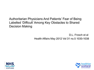 Authoritarian Physicians And Patients’ Fear of Being
Labelled ‘Difficult’ Among Key Obstacles to Shared
Decision Making

                                               D.L. Frosch et al
                  Health Affairs May 2012 Vol 31 no.5 1030-1038
 