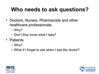 Who needs to ask questions?
• Doctors, Nurses, Pharmacists and other
  healthcare professionals.
  – Why?
  – Don’t they know what I take?
• Patients
  – Why?
  – What if I forget to ask when I see the doctor?
 