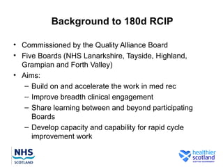 Background to 180d RCIP

• Commissioned by the Quality Alliance Board
• Five Boards (NHS Lanarkshire, Tayside, Highland,
  Grampian and Forth Valley)
• Aims:
   – Build on and accelerate the work in med rec
   – Improve breadth clinical engagement
   – Share learning between and beyond participating
     Boards
   – Develop capacity and capability for rapid cycle
     improvement work
 