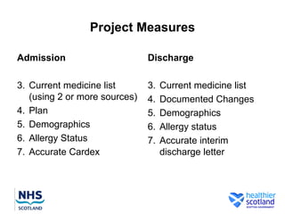 Project Measures

Admission                      Discharge

3. Current medicine list       3.   Current medicine list
   (using 2 or more sources)   4.   Documented Changes
4. Plan                        5.   Demographics
5. Demographics                6.   Allergy status
6. Allergy Status              7.   Accurate interim
7. Accurate Cardex                  discharge letter
 