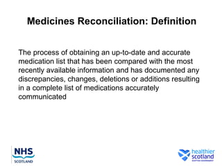 Medicines Reconciliation: Definition


The process of obtaining an up-to-date and accurate
medication list that has been compared with the most
recently available information and has documented any
discrepancies, changes, deletions or additions resulting
in a complete list of medications accurately
communicated
 