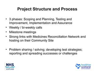 Project Structure and Process

• 3 phases: Scoping and Planning, Testing and
  Improvement, Implementation and Assurance
• Weekly / bi-weekly calls
• Milestone meetings
• Strong links with Medicines Reconciliation Network and
  hosting on their Community Site

• Problem sharing / solving; developing test strategies;
  reporting and spreading successes or challenges
 