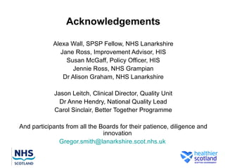 Acknowledgements

            Alexa Wall, SPSP Fellow, NHS Lanarkshire
              Jane Ross, Improvement Advisor, HIS
                Susan McGaff, Policy Officer, HIS
                   Jennie Ross, NHS Grampian
               Dr Alison Graham, NHS Lanarkshire

             Jason Leitch, Clinical Director, Quality Unit
               Dr Anne Hendry, National Quality Lead
             Carol Sinclair, Better Together Programme

And participants from all the Boards for their patience, diligence and
                               innovation
              Gregor.smith@lanarkshire.scot.nhs.uk
 