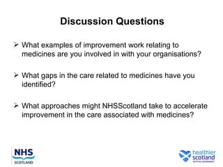 Discussion Questions

 What examples of improvement work relating to
  medicines are you involved in with your organisations?

 What gaps in the care related to medicines have you
  identified?

 What approaches might NHSScotland take to accelerate
  improvement in the care associated with medicines?
 