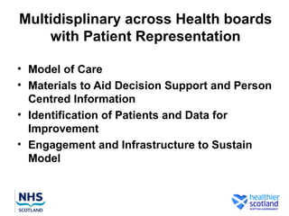 Multidisplinary across Health boards
    with Patient Representation

• Model of Care
• Materials to Aid Decision Support and Person
  Centred Information
• Identification of Patients and Data for
  Improvement
• Engagement and Infrastructure to Sustain
  Model
 