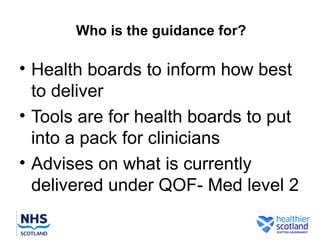 Who is the guidance for?

• Health boards to inform how best
  to deliver
• Tools are for health boards to put
  into a pack for clinicians
• Advises on what is currently
  delivered under QOF- Med level 2
 
